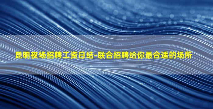 昆明夜场招聘工资日结-联合招聘给你最合适的场所